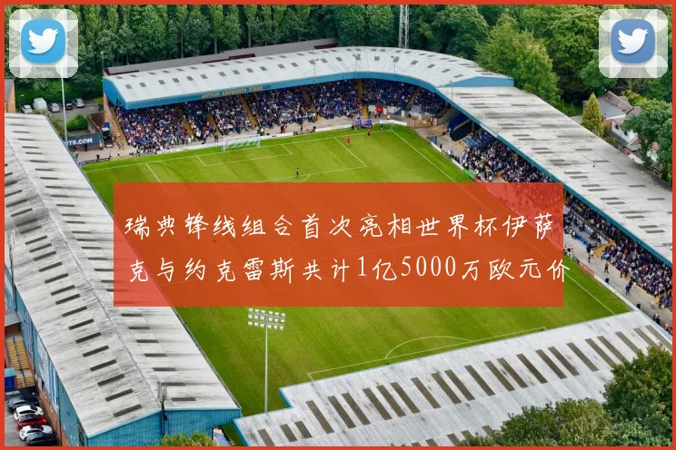 瑞典锋线组合首次亮相世界杯伊萨克与约克雷斯共计1亿5000万欧元价值