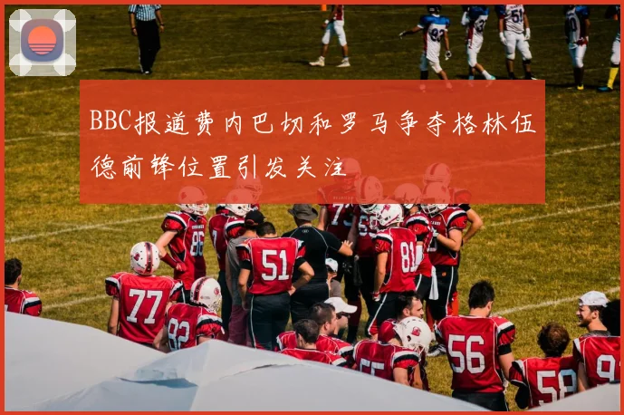 BBC报道费内巴切和罗马争夺格林伍德前锋位置引发关注
