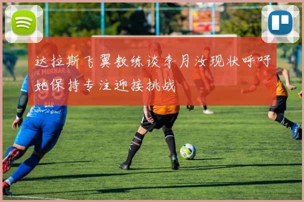 达拉斯飞翼教练谈李月汝现状呼吁她保持专注迎接挑战