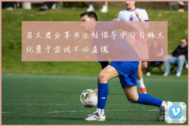 吕文君分享书法帖倡导学习日韩文化勇于尝试不必羞愧