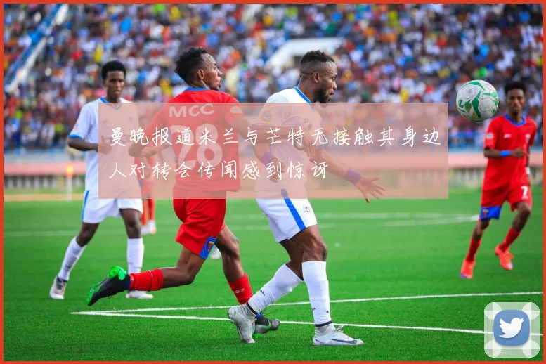 曼晚报道米兰与芒特无接触其身边人对转会传闻感到惊讶
