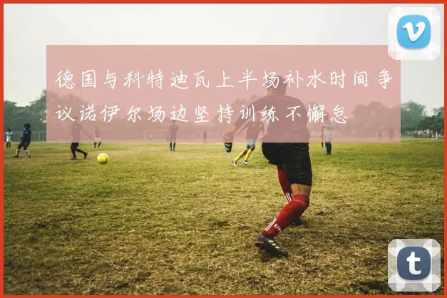 德国与科特迪瓦上半场补水时间争议诺伊尔场边坚持训练不懈怠