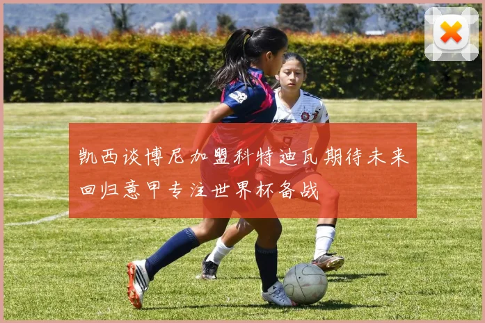 凯西谈博尼加盟科特迪瓦期待未来回归意甲专注世界杯备战