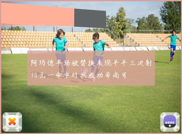 阿玛德半场被替换表现平平三次射门无一命中对抗成功率尚可