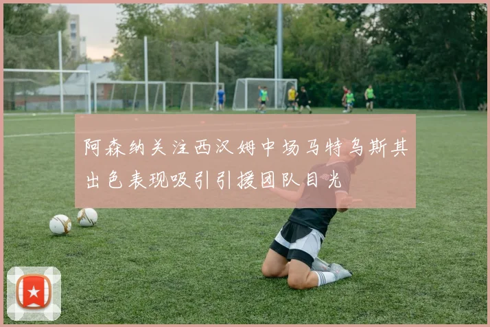 阿森纳关注西汉姆中场马特乌斯其出色表现吸引引援团队目光