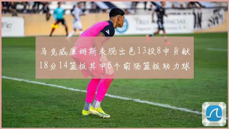 马克威廉姆斯表现出色13投8中贡献18分14篮板其中6个前场篮板助力球队