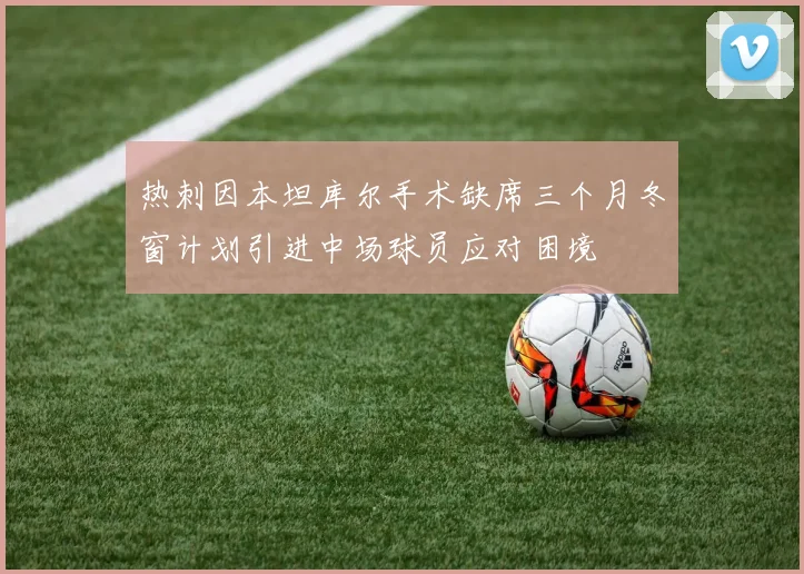 热刺因本坦库尔手术缺席三个月冬窗计划引进中场球员应对困境