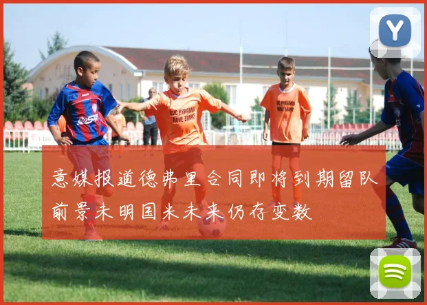 意媒报道德弗里合同即将到期留队前景未明国米未来仍存变数