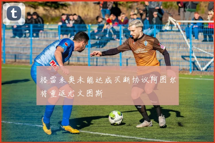 格雷米奥未能达成买断协议阿图尔将重返尤文图斯