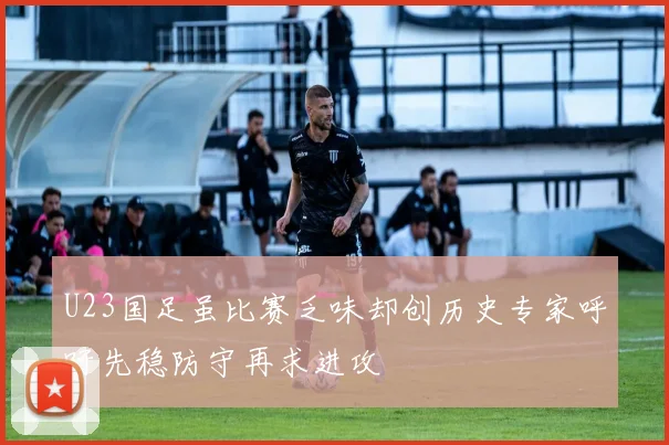 U23国足虽比赛乏味却创历史专家呼吁先稳防守再求进攻