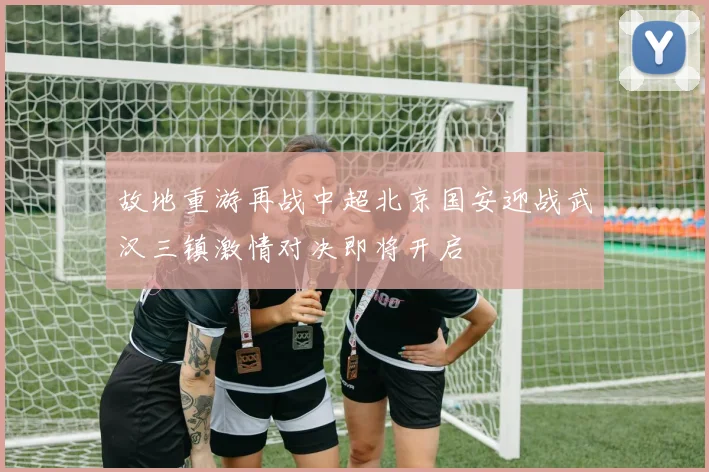 故地重游再战中超北京国安迎战武汉三镇激情对决即将开启
