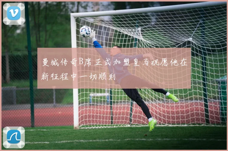 曼城传奇B席正式加盟皇马祝愿他在新征程中一切顺利