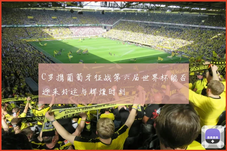 C罗携葡萄牙征战第六届世界杯能否迎来好运与辉煌时刻