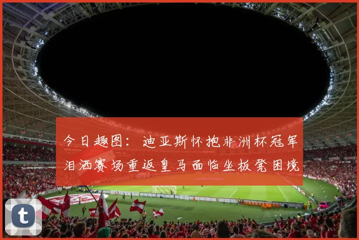 今日趣图：迪亚斯怀抱非洲杯冠军泪洒赛场重返皇马面临坐板凳困境
