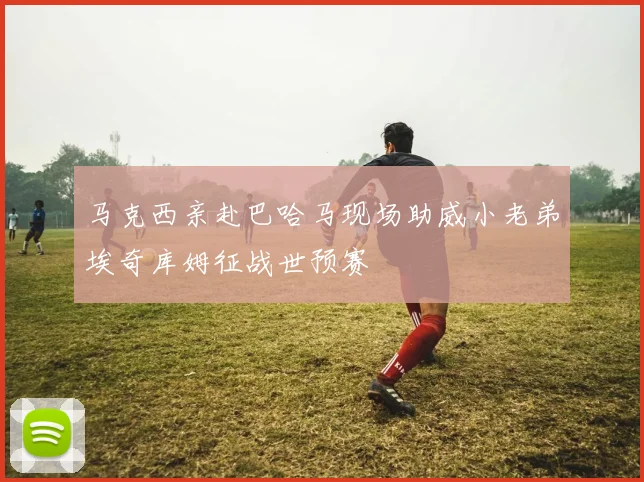 马克西亲赴巴哈马现场助威小老弟埃奇库姆征战世预赛